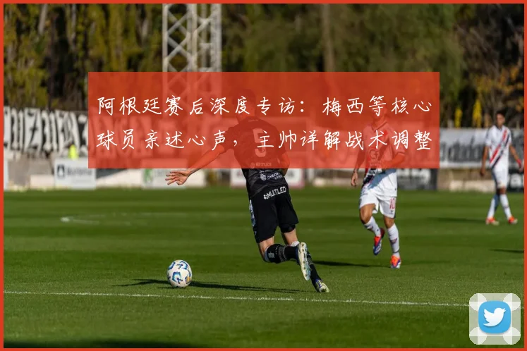 阿根廷赛后深度专访:梅西等核心球员亲述心声,主帅详解战术调整与比赛关键
