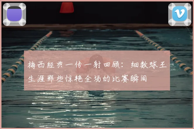 梅西经典一传一射回顾：细数球王生涯那些惊艳全场的比赛瞬间