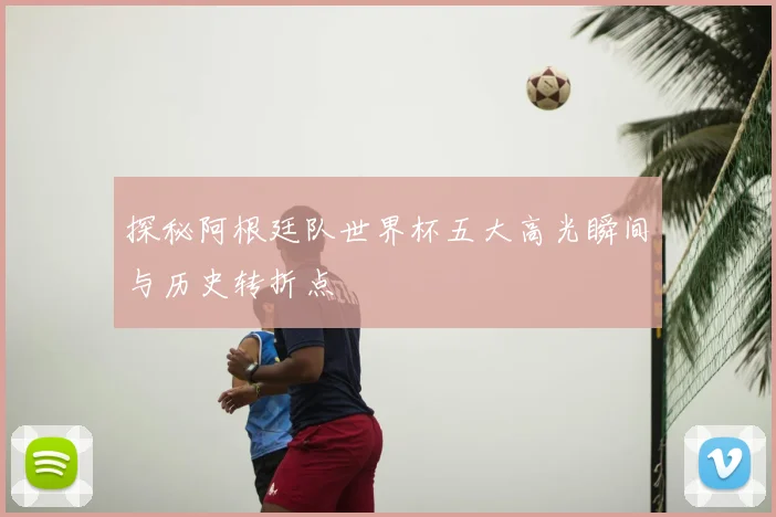 探秘阿根廷队世界杯五大高光瞬间与历史转折点