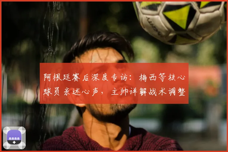 阿根廷赛后深度专访：梅西等核心球员亲述心声，主帅详解战术调整与比赛关键