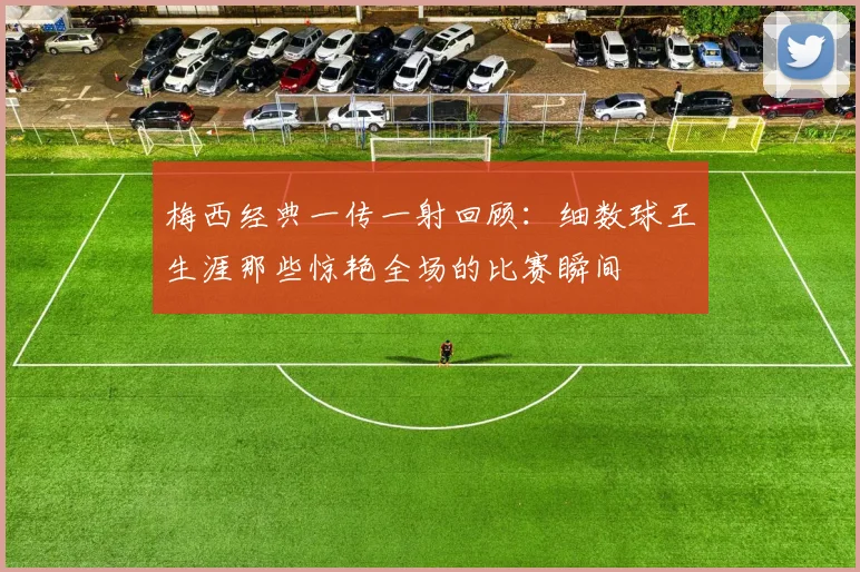 梅西经典一传一射回顾:细数球王生涯那些惊艳全场的比赛瞬间