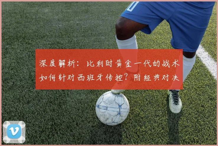 深度解析:比利时黄金一代的战术如何针对西班牙传控?附经典对决回顾