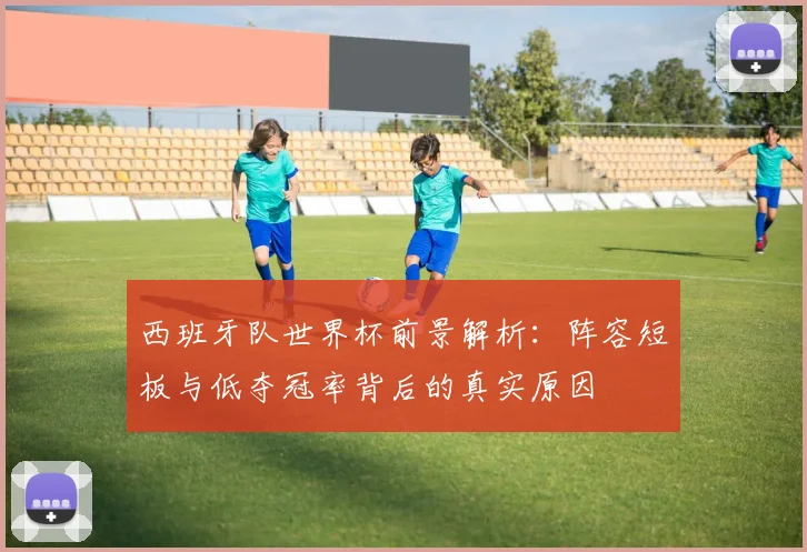 西班牙队世界杯前景解析：阵容短板与低夺冠率背后的真实原因