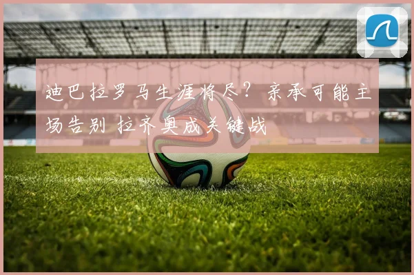 迪巴拉罗马生涯将尽？亲承可能主场告别 拉齐奥成关键战